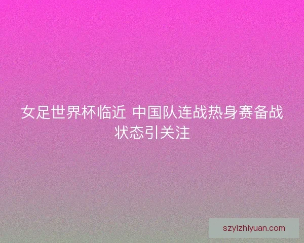 女足世界杯临近 中国队连战热身赛备战状态引关注