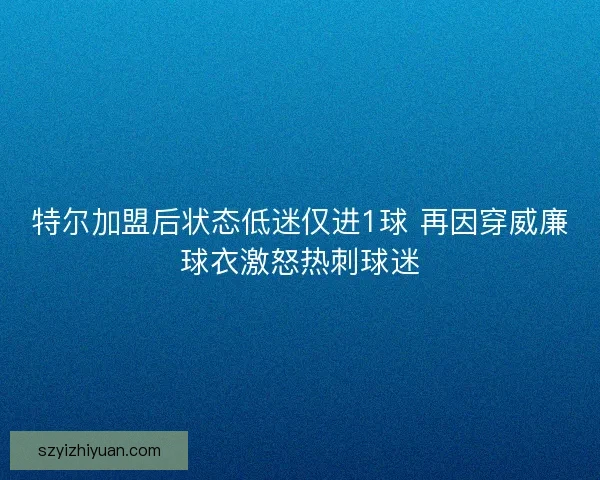 特尔加盟后状态低迷仅进1球 再因穿威廉球衣激怒热刺球迷