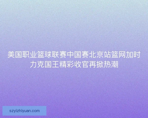 美国职业篮球联赛中国赛北京站篮网加时力克国王精彩收官再掀热潮 美国职业篮球联赛中国赛北京站篮网加时力克国王精彩收官再掀热潮