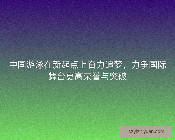 中国游泳在新起点上奋力追梦，力争国际舞台更高荣誉与突破
