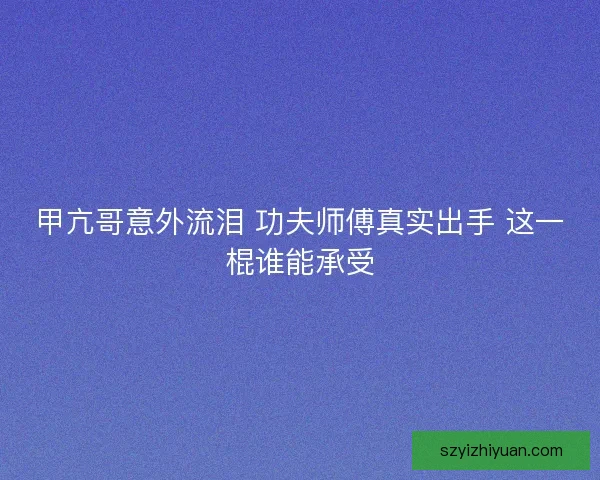 甲亢哥意外流泪 功夫师傅真实出手 这一棍谁能承受