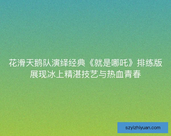 花滑天鹅队演绎经典《就是哪吒》排练版展现冰上精湛技艺与热血青春