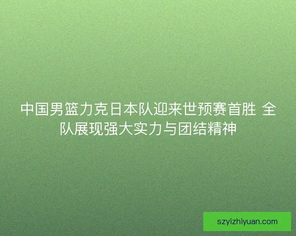 中国男篮力克日本队迎来世预赛首胜 全队展现强大实力与团结精神