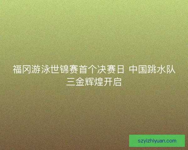 福冈游泳世锦赛首个决赛日 中国跳水队三金辉煌开启
