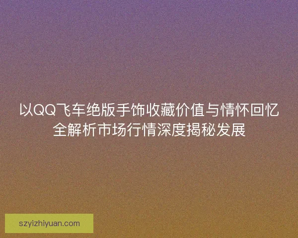 以QQ飞车绝版手饰收藏价值与情怀回忆全解析市场行情深度揭秘发展 以QQ飞车绝版手饰收藏价值与情怀回忆全解析市场行情深度揭秘发展