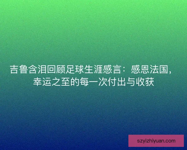 吉鲁含泪回顾足球生涯感言:感恩法国,幸运之至的每一次付出与收获 吉鲁含泪回顾足球生涯感言:感恩法国,幸运之至的每一次付出与收获