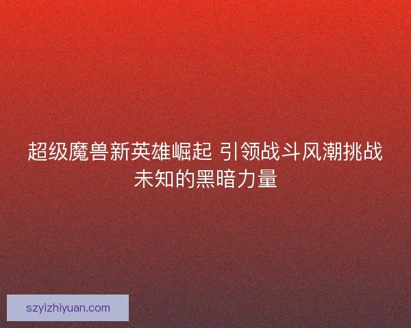 超级魔兽新英雄崛起 引领战斗风潮挑战未知的黑暗力量 超级魔兽新英雄崛起 引领战斗风潮挑战未知的黑暗力量