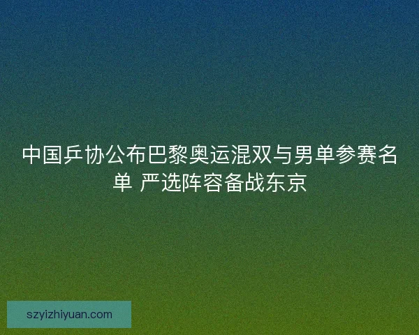 中国乒协公布巴黎奥运混双与男单参赛名单 严选阵容备战东京