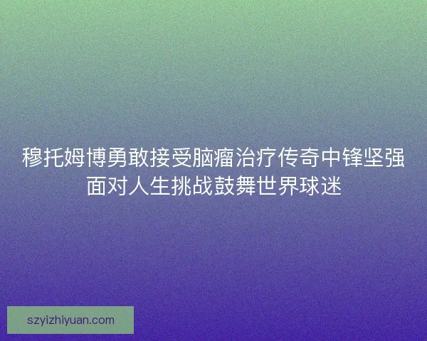 穆托姆博勇敢接受脑瘤治疗传奇中锋坚强面对人生挑战鼓舞世界球迷