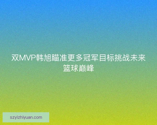 双MVP韩旭瞄准更多冠军目标挑战未来篮球巅峰