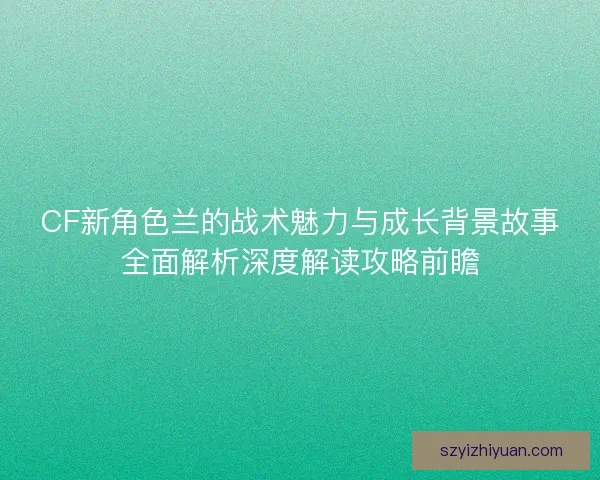 CF新角色兰的战术魅力与成长背景故事全面解析深度解读攻略前瞻