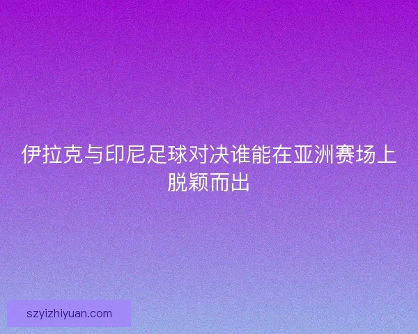 伊拉克与印尼足球对决谁能在亚洲赛场上脱颖而出